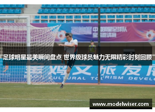 足球明星最美瞬间盘点 世界级球员魅力无限精彩时刻回顾