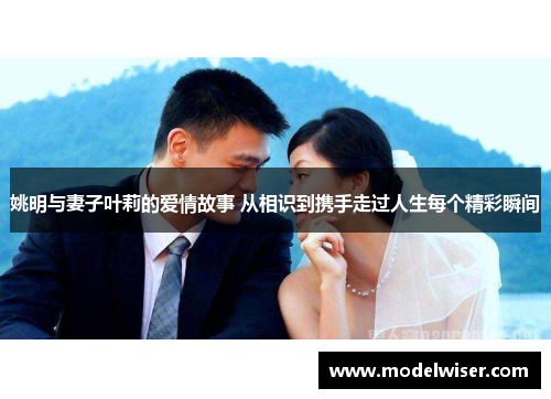 姚明与妻子叶莉的爱情故事 从相识到携手走过人生每个精彩瞬间