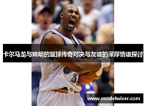 卡尔马龙与姚明的篮球传奇对决与友谊的深厚情谊探讨